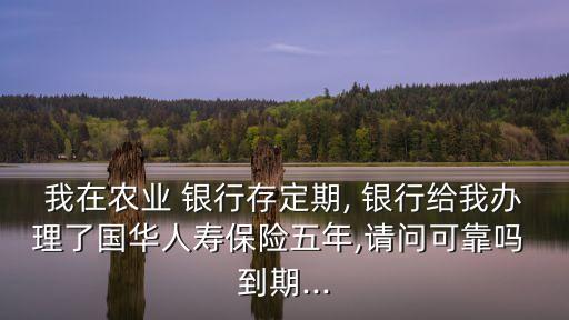 我在農(nóng)業(yè) 銀行存定期, 銀行給我辦理了國華人壽保險五年,請問可靠嗎 到期...