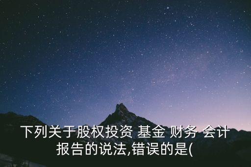 下列關(guān)于股權(quán)投資 基金 財(cái)務(wù) 會(huì)計(jì)報(bào)告的說(shuō)法,錯(cuò)誤的是(