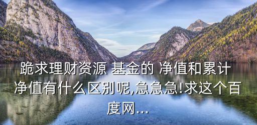 跪求理財資源 基金的 凈值和累計 凈值有什么區(qū)別呢,急急急!求這個百度網(wǎng)...