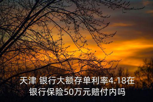  天津 銀行大額存單利率4.18在 銀行保險50萬元賠付內(nèi)嗎