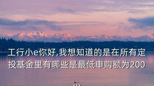 工行小e你好,我想知道的是在所有定投基金里有哪些是最低申購額為200...