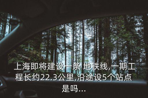  上海即將建設(shè)一條 地鐵線,一期工程長約22.3公里,沿途設(shè)5個(gè)站點(diǎn)是嗎...