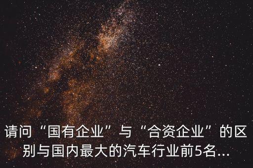 請(qǐng)問“國有企業(yè)”與“合資企業(yè)”的區(qū)別與國內(nèi)最大的汽車行業(yè)前5名...