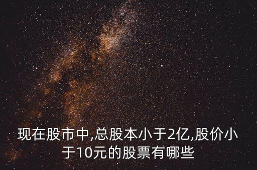 現(xiàn)在股市中,總股本小于2億,股價小于10元的股票有哪些