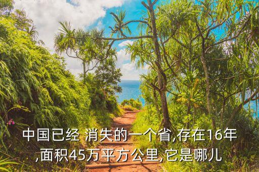 中國(guó)已經(jīng) 消失的一個(gè)省,存在16年,面積45萬(wàn)平方公里,它是哪兒