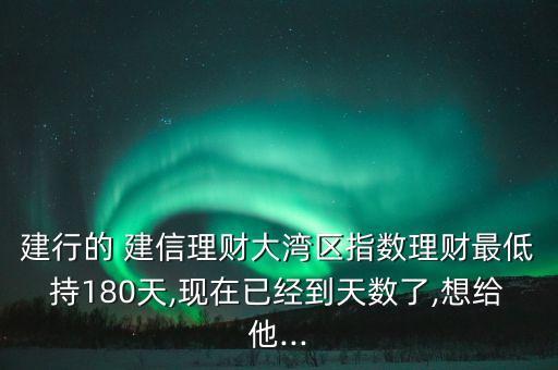 建行的 建信理財(cái)大灣區(qū)指數(shù)理財(cái)最低持180天,現(xiàn)在已經(jīng)到天數(shù)了,想給他...