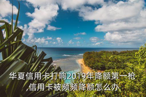 華夏信用卡打響2019年降額第一槍,信用卡被頻頻降額怎么辦