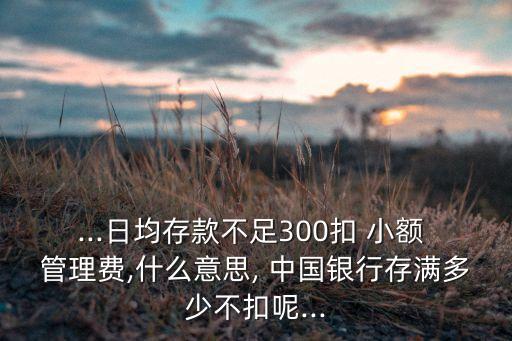 ...日均存款不足300扣 小額 管理費(fèi),什么意思, 中國(guó)銀行存滿多少不扣呢...