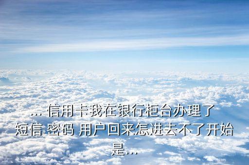 ... 信用卡我在銀行柜臺辦理了 短信 密碼 用戶回來怎進(jìn)去不了開始是...