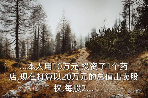 ...本人用10萬元 投資了1個藥店,現(xiàn)在打算以20萬元的總值出賣股權(quán),每股2...