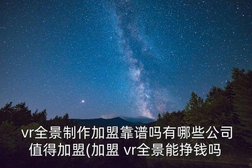  vr全景制作加盟靠譜嗎有哪些公司值得加盟(加盟 vr全景能掙錢(qián)嗎