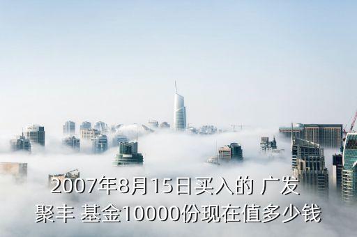 2007年8月15日買入的 廣發(fā) 聚豐 基金10000份現(xiàn)在值多少錢