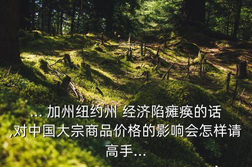 ... 加州紐約州 經(jīng)濟(jì)陷癱瘓的話,對中國大宗商品價(jià)格的影響會(huì)怎樣請高手...