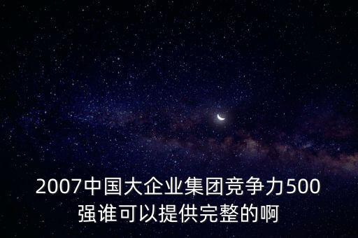 2007中國(guó)大企業(yè)集團(tuán)競(jìng)爭(zhēng)力500強(qiáng)誰(shuí)可以提供完整的啊