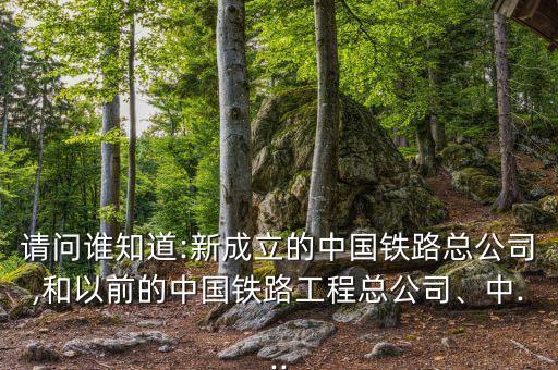 請問誰知道:新成立的中國鐵路總公司,和以前的中國鐵路工程總公司、中...