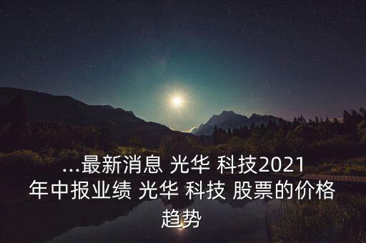 ...最新消息 光華 科技2021年中報(bào)業(yè)績(jī) 光華 科技 股票的價(jià)格趨勢(shì)