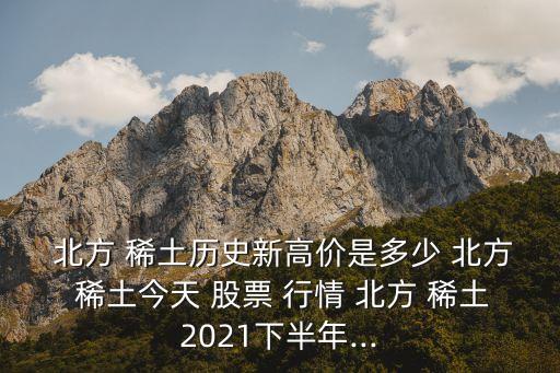  北方 稀土歷史新高價(jià)是多少 北方 稀土今天 股票 行情 北方 稀土2021下半年...