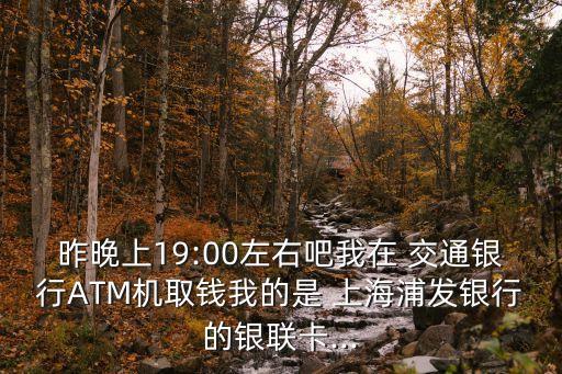 昨晚上19:00左右吧我在 交通銀行ATM機(jī)取錢(qián)我的是 上海浦發(fā)銀行的銀聯(lián)卡...