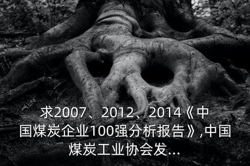 求2007、2012、2014《中國煤炭企業(yè)100強分析報告》,中國煤炭工業(yè)協(xié)會發(fā)...