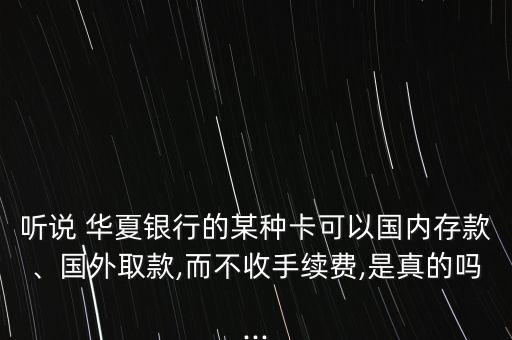 聽說 華夏銀行的某種卡可以國內(nèi)存款、國外取款,而不收手續(xù)費,是真的嗎...