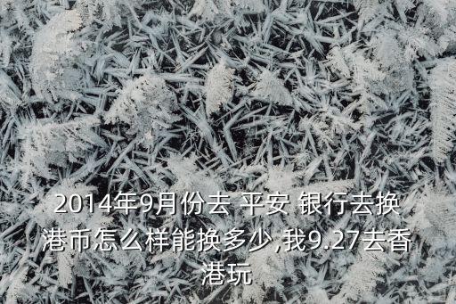 2014年9月份去 平安 銀行去換港幣怎么樣能換多少,我9.27去香港玩