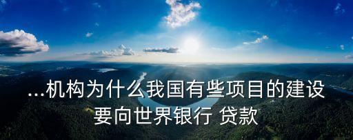 ...機(jī)構(gòu)為什么我國(guó)有些項(xiàng)目的建設(shè)要向世界銀行 貸款