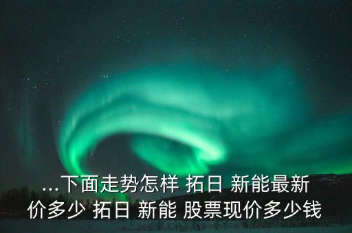 ...下面走勢怎樣 拓日 新能最新價多少 拓日 新能 股票現(xiàn)價多少錢