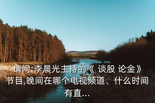 請(qǐng)問:李晨光主持的《 談股 論金》節(jié)目,晚間在哪個(gè)電視頻道、什么時(shí)間有直...