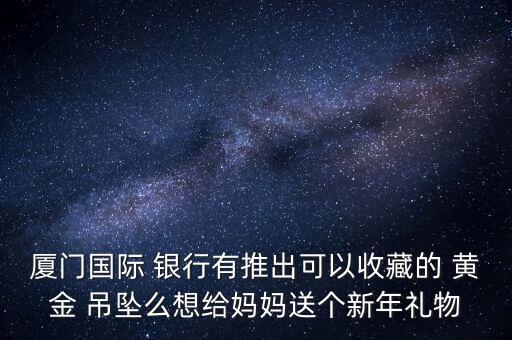 廈門國(guó)際 銀行有推出可以收藏的 黃金 吊墜么想給媽媽送個(gè)新年禮物