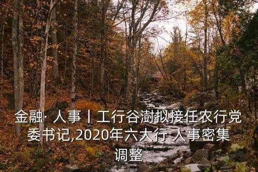 金融· 人事丨工行谷澍擬接任農(nóng)行黨委書記,2020年六大行 人事密集調(diào)整