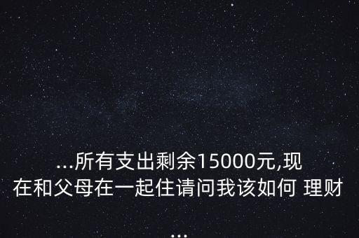 ...所有支出剩余15000元,現在和父母在一起住請問我該如何 理財...