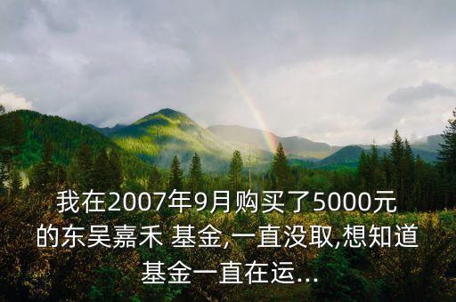 我在2007年9月購買了5000元的東吳嘉禾 基金,一直沒取,想知道 基金一直在運(yùn)...