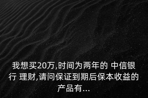 我想買20萬,時間為兩年的 中信銀行 理財,請問保證到期后保本收益的產品有...