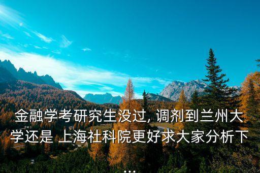 金融學考研究生沒過, 調劑到蘭州大學還是 上海社科院更好求大家分析下...