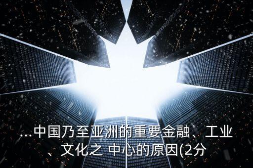 ...中國乃至亞洲的重要金融、工業(yè)、文化之 中心的原因(2分