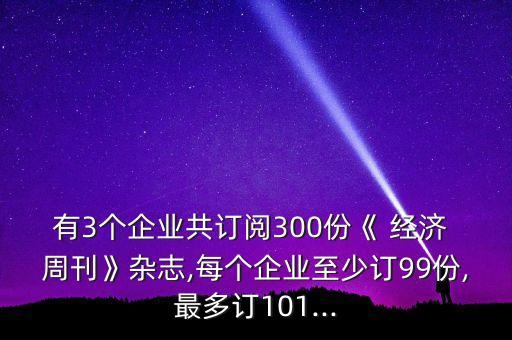 有3個企業(yè)共訂閱300份《 經濟 周刊》雜志,每個企業(yè)至少訂99份,最多訂101...