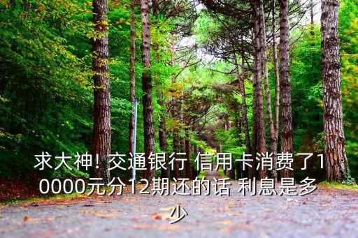 求大神! 交通銀行 信用卡消費了10000元分12期還的話 利息是多少