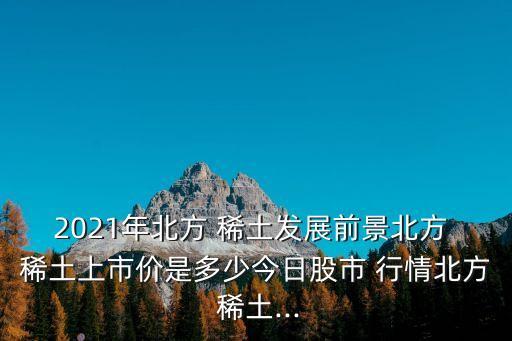 2021年北方 稀土發(fā)展前景北方 稀土上市價(jià)是多少今日股市 行情北方 稀土...