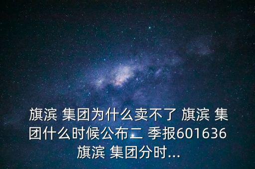  旗濱 集團(tuán)為什么賣不了 旗濱 集團(tuán)什么時(shí)候公布二 季報(bào)601636 旗濱 集團(tuán)分時(shí)...