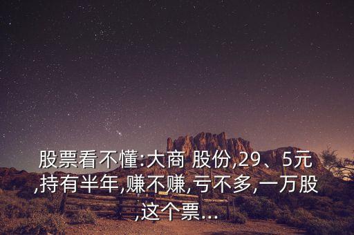 股票看不懂:大商 股份,29、5元,持有半年,賺不賺,虧不多,一萬股,這個(gè)票...