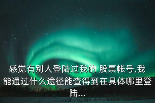 感覺有別人登陸過我的 股票帳號,我能通過什么途徑能查得到在具體哪里登陸...