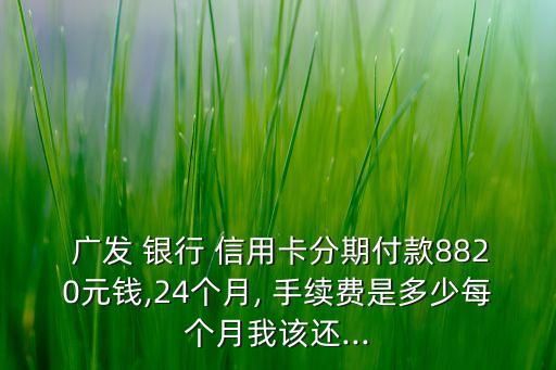  廣發(fā) 銀行 信用卡分期付款8820元錢,24個月, 手續(xù)費是多少每個月我該還...