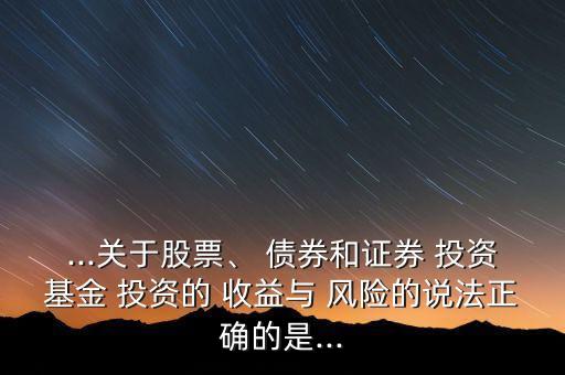 ...關(guān)于股票、 債券和證券 投資基金 投資的 收益與 風險的說法正確的是...