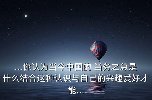 ...你認為當今中國的 當務之急是什么結合這種認識與自己的興趣愛好才能...