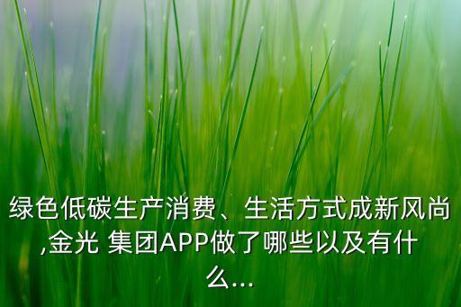 綠色低碳生產(chǎn)消費、生活方式成新風(fēng)尚,金光 集團APP做了哪些以及有什么...