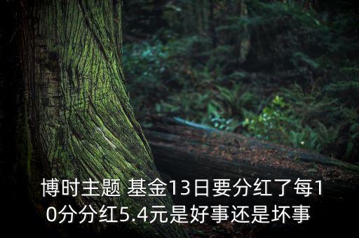  博時主題 基金13日要分紅了每10分分紅5.4元是好事還是壞事