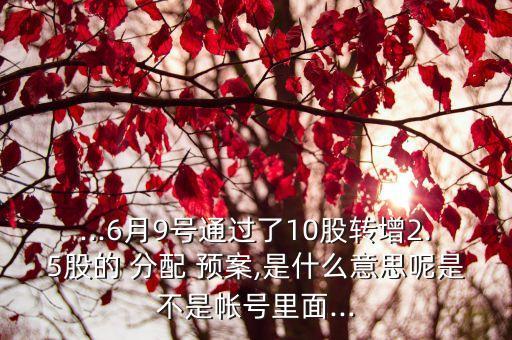 ...6月9號(hào)通過(guò)了10股轉(zhuǎn)增2.5股的 分配 預(yù)案,是什么意思呢是不是帳號(hào)里面...