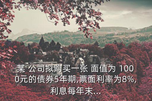 某 公司擬購買一張 面值為 1000元的債券5年期,票面利率為8%,利息每年末...