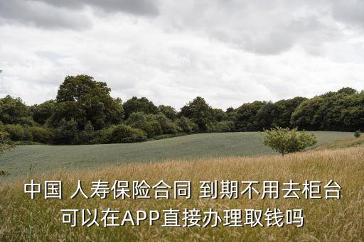 中國 人壽保險合同 到期不用去柜臺可以在APP直接辦理取錢嗎