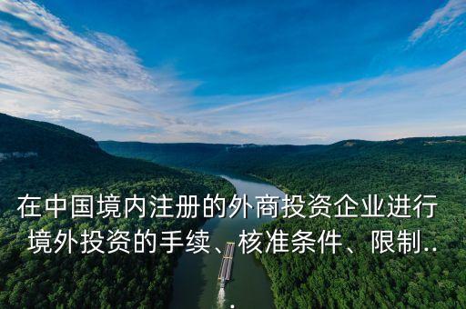 在中國境內(nèi)注冊的外商投資企業(yè)進行 境外投資的手續(xù)、核準(zhǔn)條件、限制...